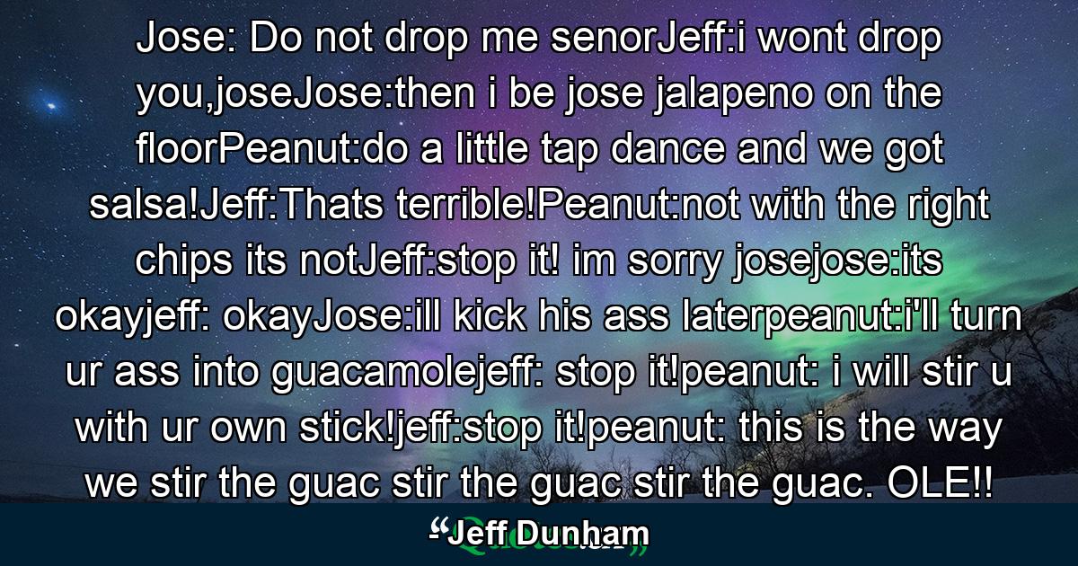 Jose: Do not drop me senorJeff:i wont drop you,joseJose:then i be jose jalapeno on the floorPeanut:do a little tap dance and we got salsa!Jeff:Thats terrible!Peanut:not with the right chips its notJeff:stop it! im sorry josejose:its okayjeff: okayJose:ill kick his ass laterpeanut:i'll turn ur ass into guacamolejeff: stop it!peanut: i will stir u with ur own stick!jeff:stop it!peanut: this is the way we stir the guac stir the guac stir the guac. OLE!! - Quote by Jeff Dunham