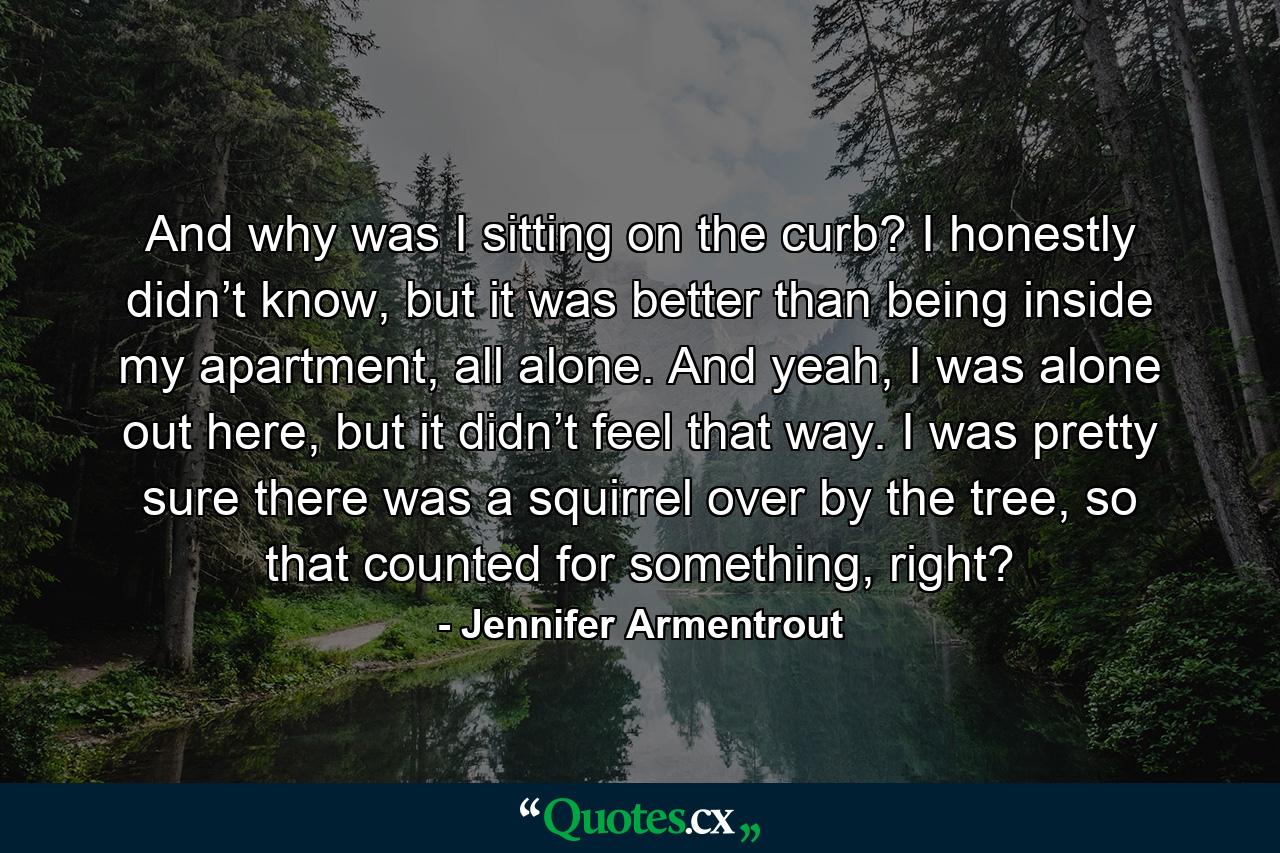 And why was I sitting on the curb? I honestly didn’t know, but it was better than being inside my apartment, all alone. And yeah, I was alone out here, but it didn’t feel that way. I was pretty sure there was a squirrel over by the tree, so that counted for something, right? - Quote by Jennifer Armentrout