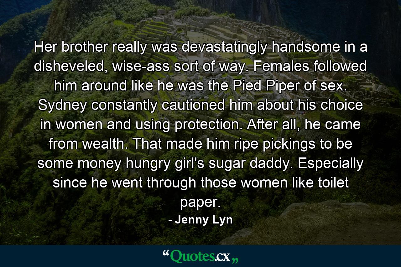 Her brother really was devastatingly handsome in a disheveled, wise-ass sort of way. Females followed him around like he was the Pied Piper of sex. Sydney constantly cautioned him about his choice in women and using protection. After all, he came from wealth. That made him ripe pickings to be some money hungry girl's sugar daddy. Especially since he went through those women like toilet paper. - Quote by Jenny Lyn