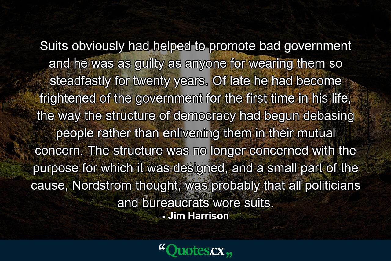 Suits obviously had helped to promote bad government and he was as guilty as anyone for wearing them so steadfastly for twenty years. Of late he had become frightened of the government for the first time in his life, the way the structure of democracy had begun debasing people rather than enlivening them in their mutual concern. The structure was no longer concerned with the purpose for which it was designed, and a small part of the cause, Nordstrom thought, was probably that all politicians and bureaucrats wore suits. - Quote by Jim Harrison