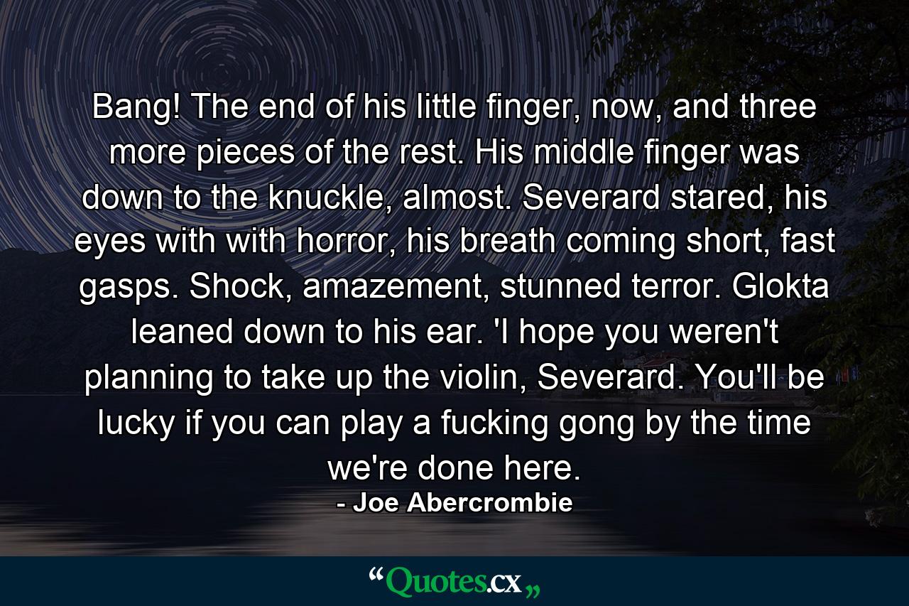 Bang! The end of his little finger, now, and three more pieces of the rest. His middle finger was down to the knuckle, almost. Severard stared, his eyes with with horror, his breath coming short, fast gasps. Shock, amazement, stunned terror. Glokta leaned down to his ear. 'I hope you weren't planning to take up the violin, Severard. You'll be lucky if you can play a fucking gong by the time we're done here. - Quote by Joe Abercrombie