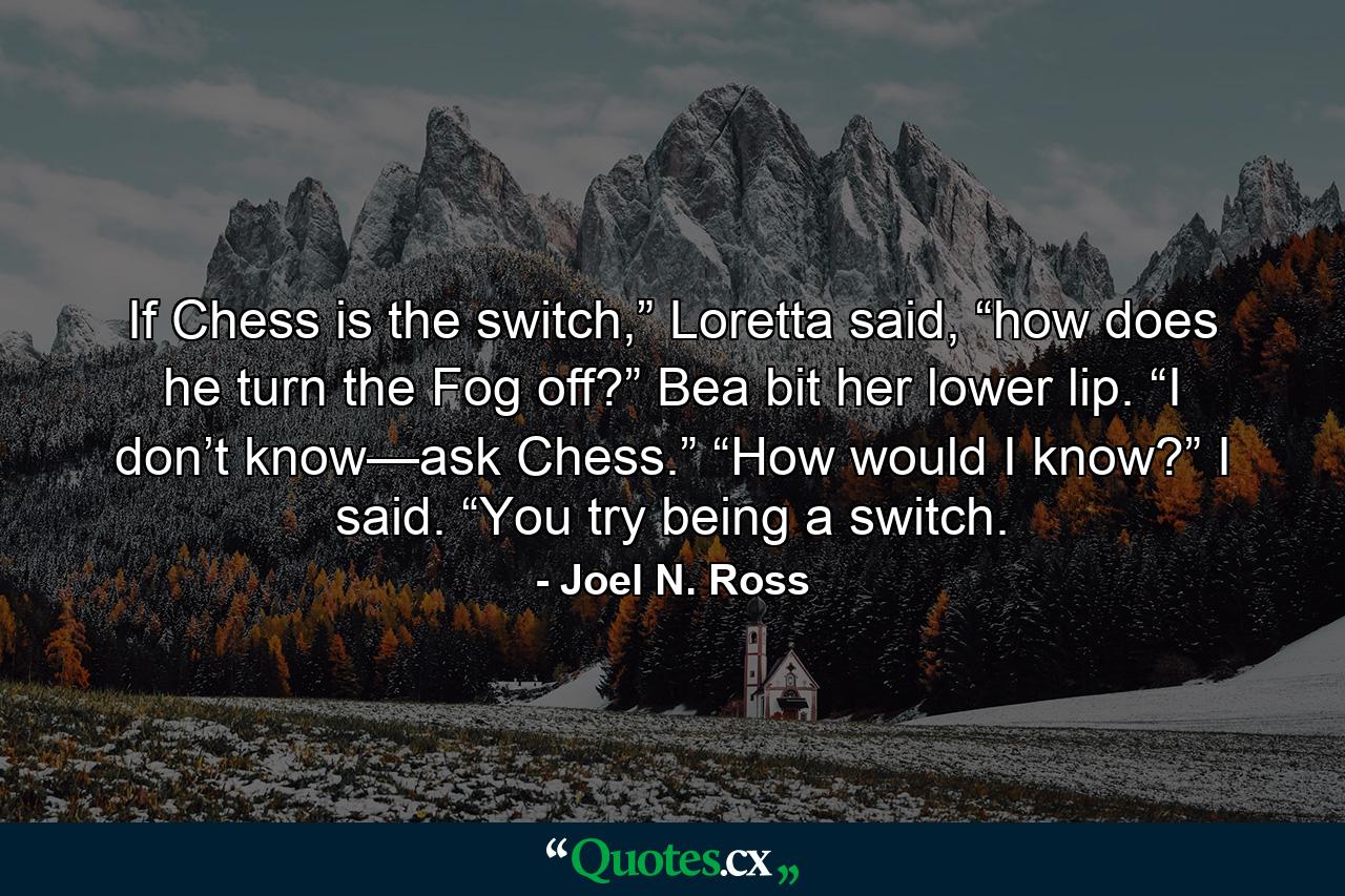 If Chess is the switch,” Loretta said, “how does he turn the Fog off?” Bea bit her lower lip. “I don’t know—ask Chess.” “How would I know?” I said. “You try being a switch. - Quote by Joel N. Ross