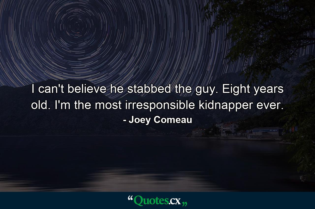 I can't believe he stabbed the guy. Eight years old. I'm the most irresponsible kidnapper ever. - Quote by Joey Comeau