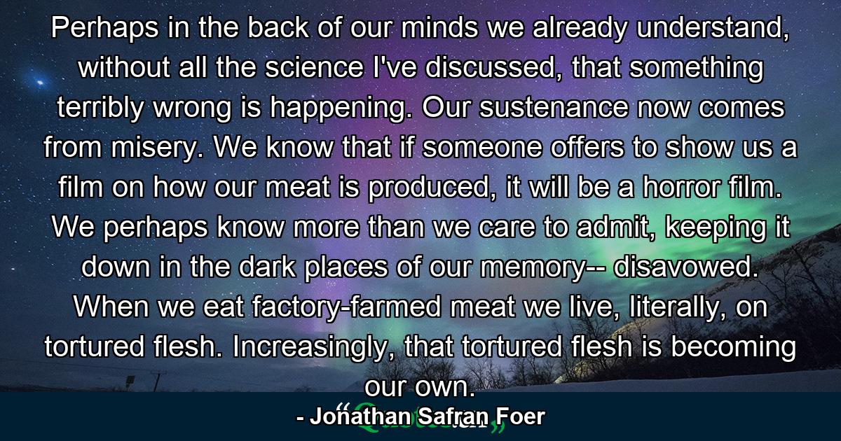 Perhaps in the back of our minds we already understand, without all the science I've discussed, that something terribly wrong is happening. Our sustenance now comes from misery. We know that if someone offers to show us a film on how our meat is produced, it will be a horror film. We perhaps know more than we care to admit, keeping it down in the dark places of our memory-- disavowed. When we eat factory-farmed meat we live, literally, on tortured flesh. Increasingly, that tortured flesh is becoming our own. - Quote by Jonathan Safran Foer