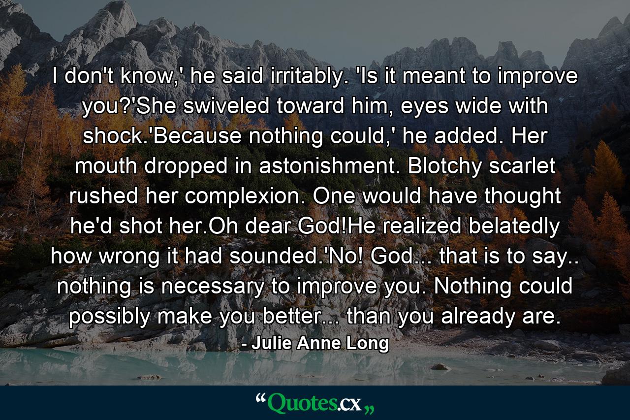 I don't know,' he said irritably. 'Is it meant to improve you?'She swiveled toward him, eyes wide with shock.'Because nothing could,' he added. Her mouth dropped in astonishment. Blotchy scarlet rushed her complexion. One would have thought he'd shot her.Oh dear God!He realized belatedly how wrong it had sounded.'No! God... that is to say.. nothing is necessary to improve you. Nothing could possibly make you better... than you already are. - Quote by Julie Anne Long