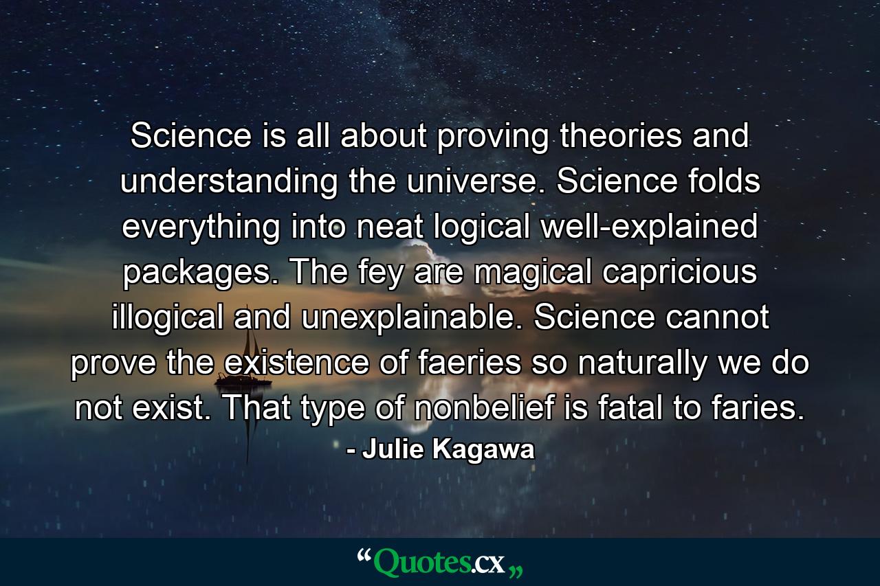 Science is all about proving theories and understanding the universe. Science folds everything into neat logical well-explained packages. The fey are magical capricious illogical and unexplainable. Science cannot prove the existence of faeries so naturally we do not exist. That type of nonbelief is fatal to faries. - Quote by Julie Kagawa