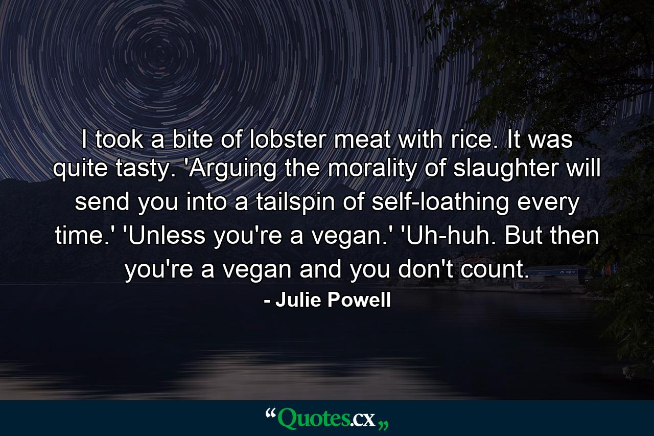 I took a bite of lobster meat with rice. It was quite tasty. 'Arguing the morality of slaughter will send you into a tailspin of self-loathing every time.' 'Unless you're a vegan.' 'Uh-huh. But then you're a vegan and you don't count. - Quote by Julie Powell