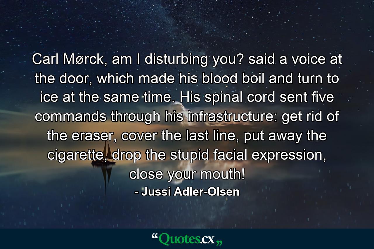 Carl Mørck, am I disturbing you? said a voice at the door, which made his blood boil and turn to ice at the same time. His spinal cord sent five commands through his infrastructure: get rid of the eraser, cover the last line, put away the cigarette, drop the stupid facial expression, close your mouth! - Quote by Jussi Adler-Olsen