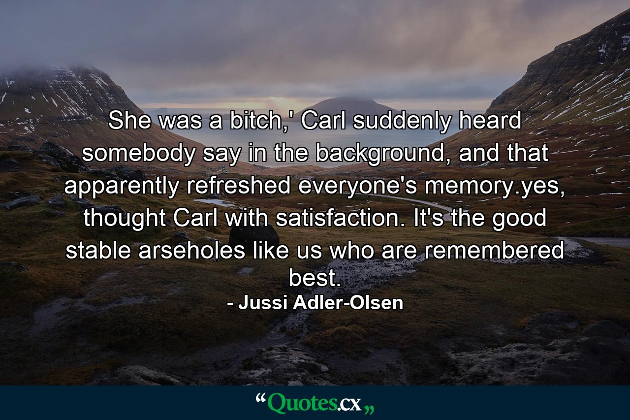 She was a bitch,' Carl suddenly heard somebody say in the background, and that apparently refreshed everyone's memory.yes, thought Carl with satisfaction. It's the good stable arseholes like us who are remembered best. - Quote by Jussi Adler-Olsen