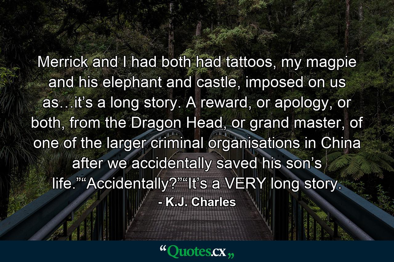 Merrick and I had both had tattoos, my magpie and his elephant and castle, imposed on us as…it’s a long story. A reward, or apology, or both, from the Dragon Head, or grand master, of one of the larger criminal organisations in China after we accidentally saved his son’s life.”“Accidentally?”“It’s a VERY long story. - Quote by K.J. Charles