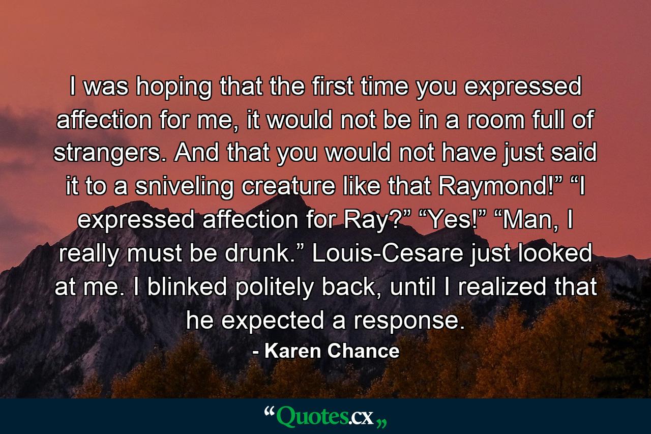 I was hoping that the first time you expressed affection for me, it would not be in a room full of strangers. And that you would not have just said it to a sniveling creature like that Raymond!” “I expressed affection for Ray?” “Yes!” “Man, I really must be drunk.” Louis-Cesare just looked at me. I blinked politely back, until I realized that he expected a response. - Quote by Karen Chance