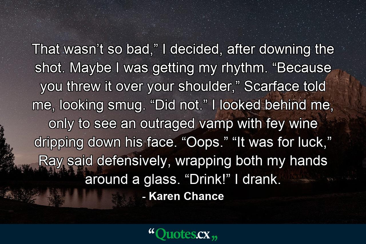 That wasn’t so bad,” I decided, after downing the shot. Maybe I was getting my rhythm. “Because you threw it over your shoulder,” Scarface told me, looking smug. “Did not.” I looked behind me, only to see an outraged vamp with fey wine dripping down his face. “Oops.” “It was for luck,” Ray said defensively, wrapping both my hands around a glass. “Drink!” I drank. - Quote by Karen Chance