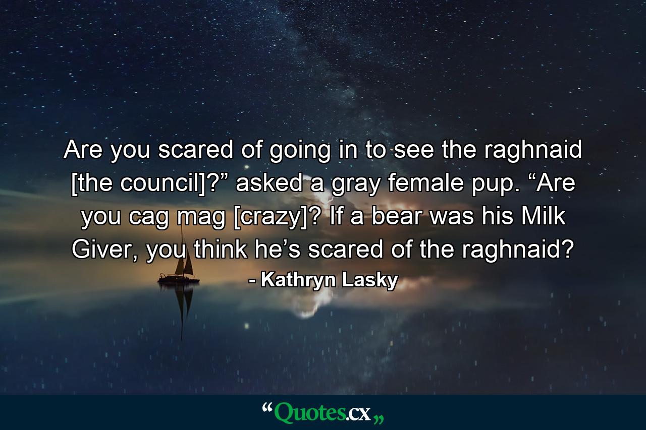 Are you scared of going in to see the raghnaid [the council]?” asked a gray female pup. “Are you cag mag [crazy]? If a bear was his Milk Giver, you think he’s scared of the raghnaid? - Quote by Kathryn Lasky