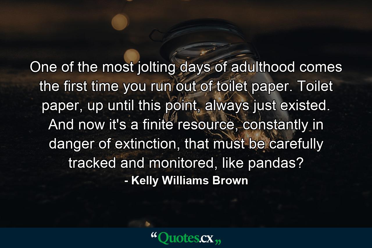 One of the most jolting days of adulthood comes the first time you run out of toilet paper. Toilet paper, up until this point, always just existed. And now it's a finite resource, constantly in danger of extinction, that must be carefully tracked and monitored, like pandas? - Quote by Kelly Williams Brown