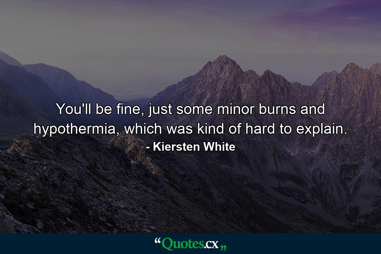 You'll be fine, just some minor burns and hypothermia, which was kind of hard to explain. - Quote by Kiersten White