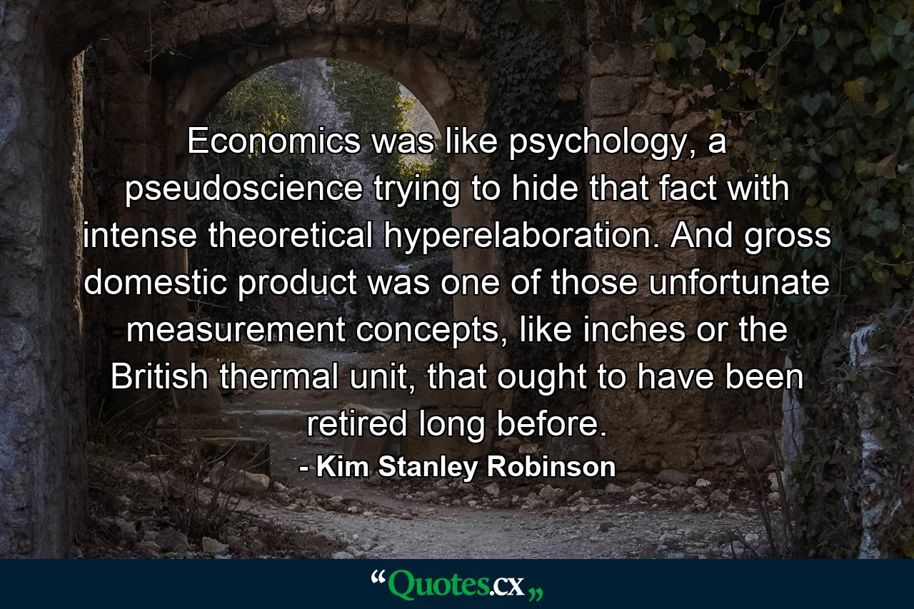 Economics was like psychology, a pseudoscience trying to hide that fact with intense theoretical hyperelaboration. And gross domestic product was one of those unfortunate measurement concepts, like inches or the British thermal unit, that ought to have been retired long before. - Quote by Kim Stanley Robinson