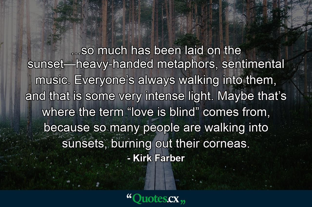 ...so much has been laid on the sunset—heavy-handed metaphors, sentimental music. Everyone’s always walking into them, and that is some very intense light. Maybe that’s where the term “love is blind” comes from, because so many people are walking into sunsets, burning out their corneas. - Quote by Kirk Farber