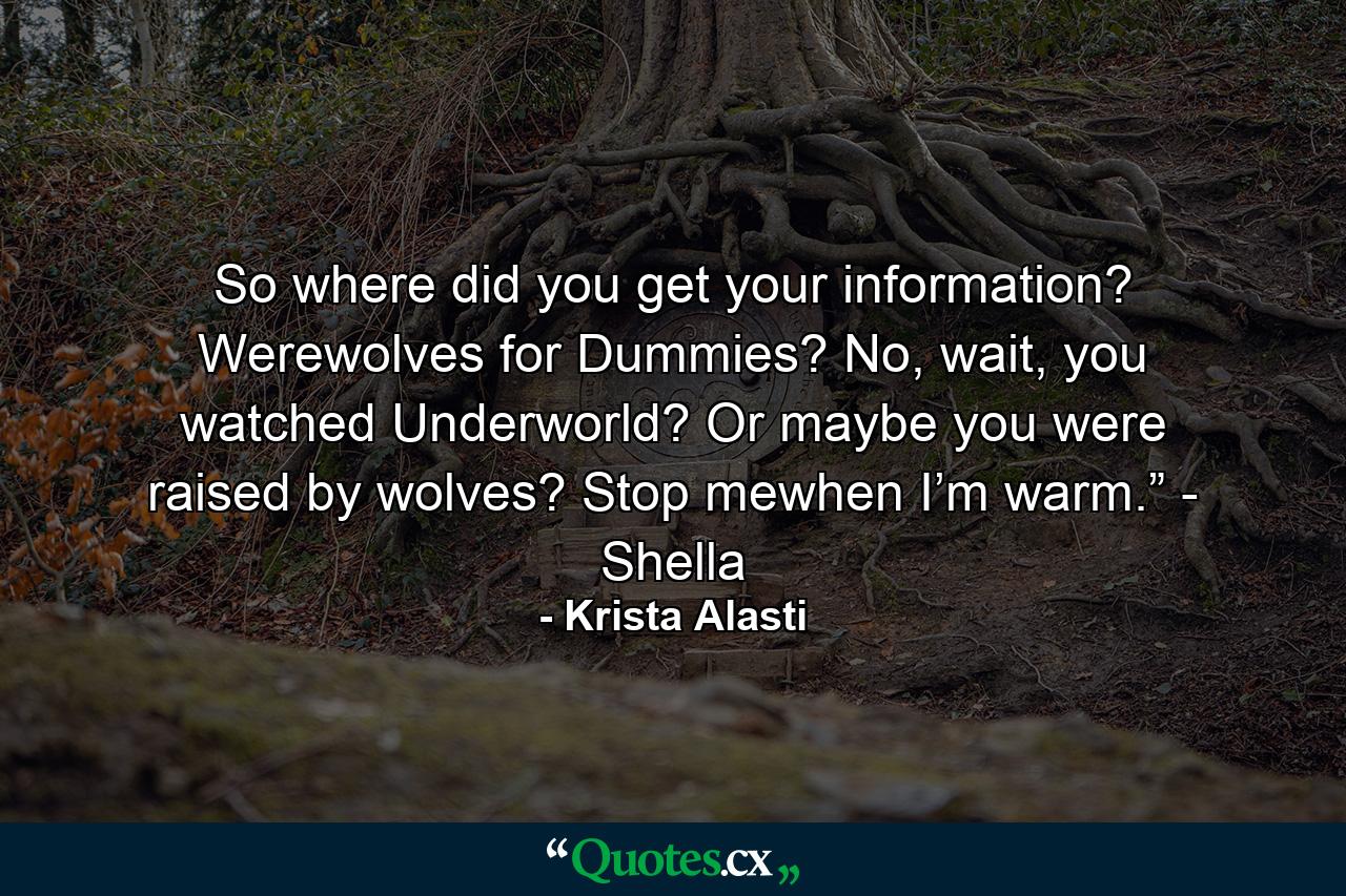 So where did you get your information? Werewolves for Dummies? No, wait, you watched Underworld? Or maybe you were raised by wolves? Stop mewhen I’m warm.” - Shella - Quote by Krista Alasti