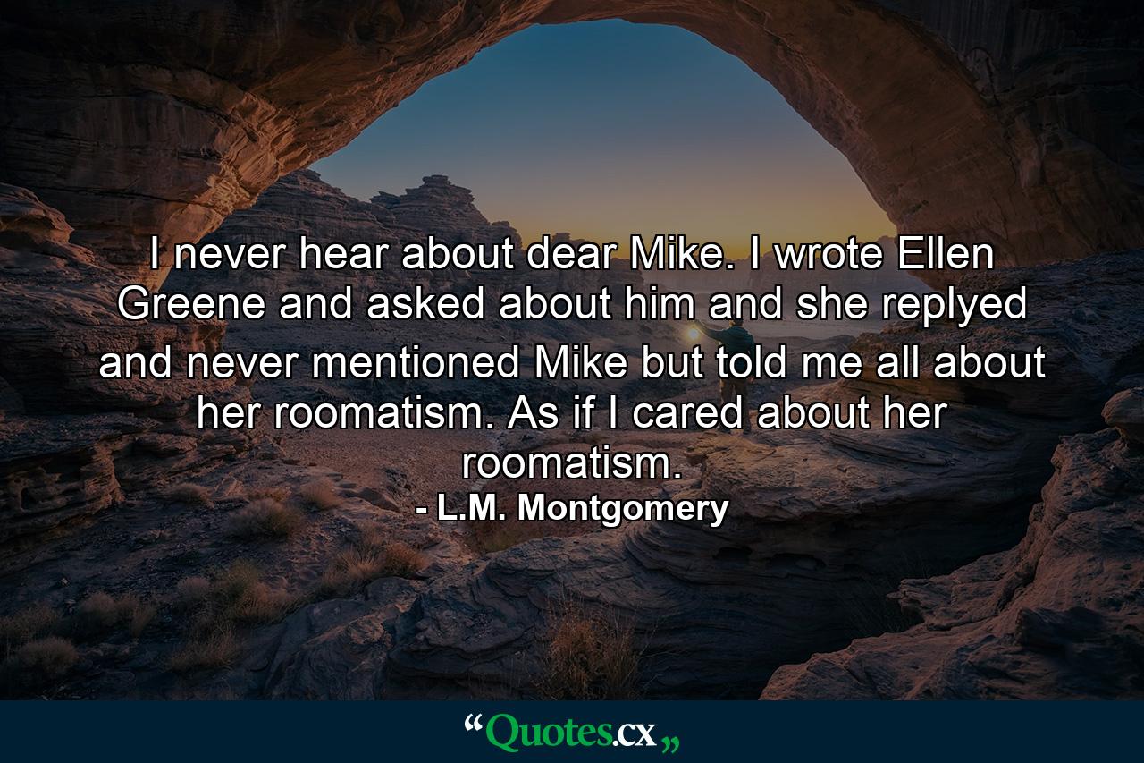 I never hear about dear Mike. I wrote Ellen Greene and asked about him and she replyed and never mentioned Mike but told me all about her roomatism. As if I cared about her roomatism. - Quote by L.M. Montgomery