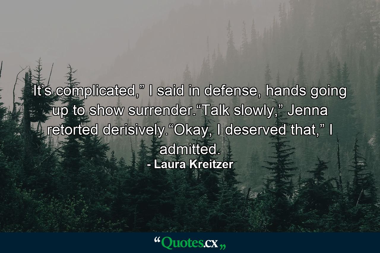 It’s complicated,” I said in defense, hands going up to show surrender.“Talk slowly,” Jenna retorted derisively.“Okay, I deserved that,” I admitted. - Quote by Laura Kreitzer