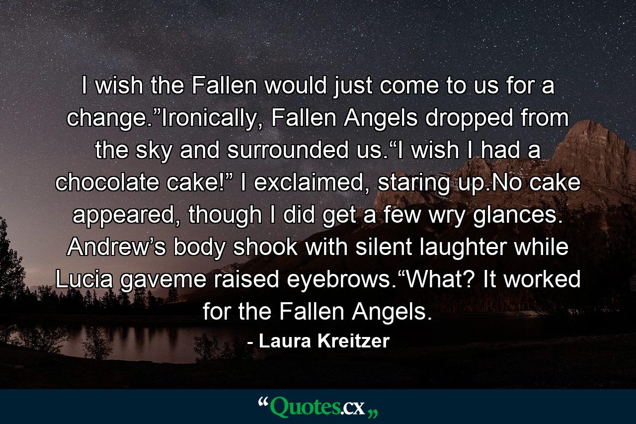 I wish the Fallen would just come to us for a change.”Ironically, Fallen Angels dropped from the sky and surrounded us.“I wish I had a chocolate cake!” I exclaimed, staring up.No cake appeared, though I did get a few wry glances. Andrew’s body shook with silent laughter while Lucia gaveme raised eyebrows.“What? It worked for the Fallen Angels. - Quote by Laura Kreitzer