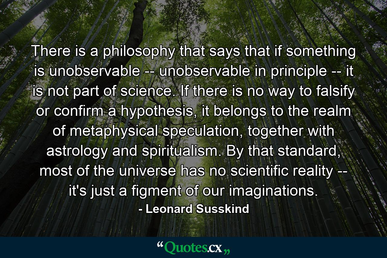 There is a philosophy that says that if something is unobservable -- unobservable in principle -- it is not part of science. If there is no way to falsify or confirm a hypothesis, it belongs to the realm of metaphysical speculation, together with astrology and spiritualism. By that standard, most of the universe has no scientific reality -- it's just a figment of our imaginations. - Quote by Leonard Susskind