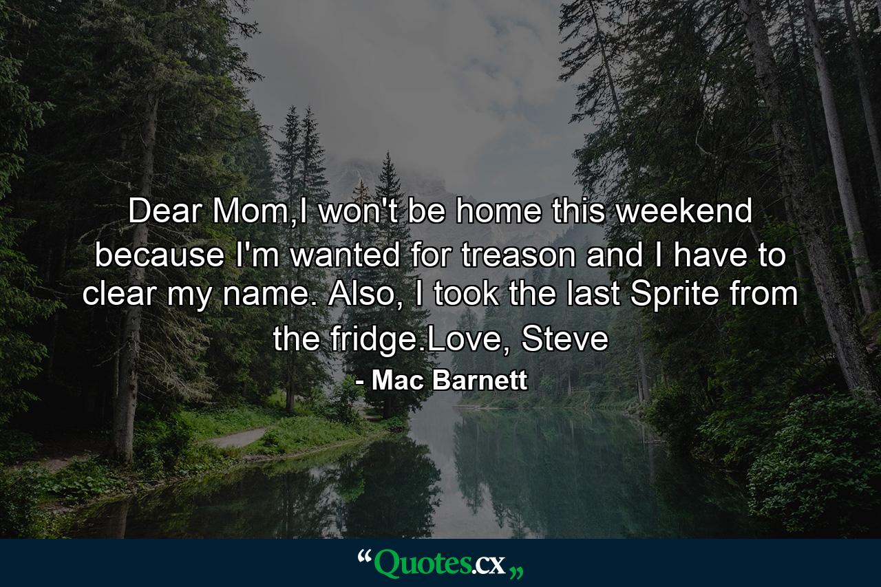 Dear Mom,I won't be home this weekend because I'm wanted for treason and I have to clear my name. Also, I took the last Sprite from the fridge.Love, Steve - Quote by Mac Barnett