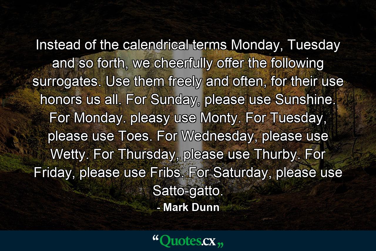 Instead of the calendrical terms Monday, Tuesday and so forth, we cheerfully offer the following surrogates. Use them freely and often, for their use honors us all. For Sunday, please use Sunshine. For Monday. pleasy use Monty. For Tuesday, please use Toes. For Wednesday, please use Wetty. For Thursday, please use Thurby. For Friday, please use Fribs. For Saturday, please use Satto-gatto. - Quote by Mark Dunn