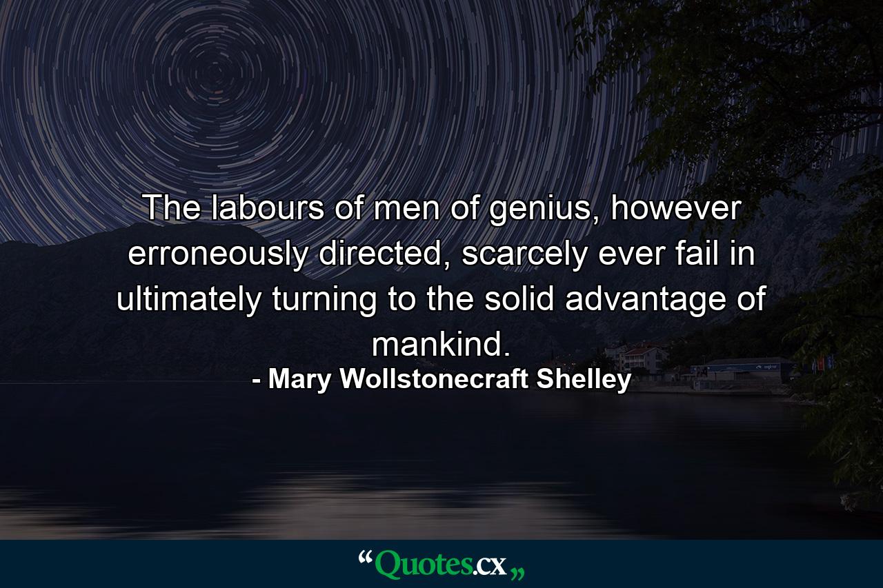 The labours of men of genius, however erroneously directed, scarcely ever fail in ultimately turning to the solid advantage of mankind. - Quote by Mary Wollstonecraft Shelley