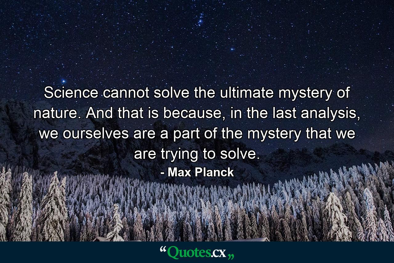 Science cannot solve the ultimate mystery of nature. And that is because, in the last analysis, we ourselves are a part of the mystery that we are trying to solve. - Quote by Max Planck