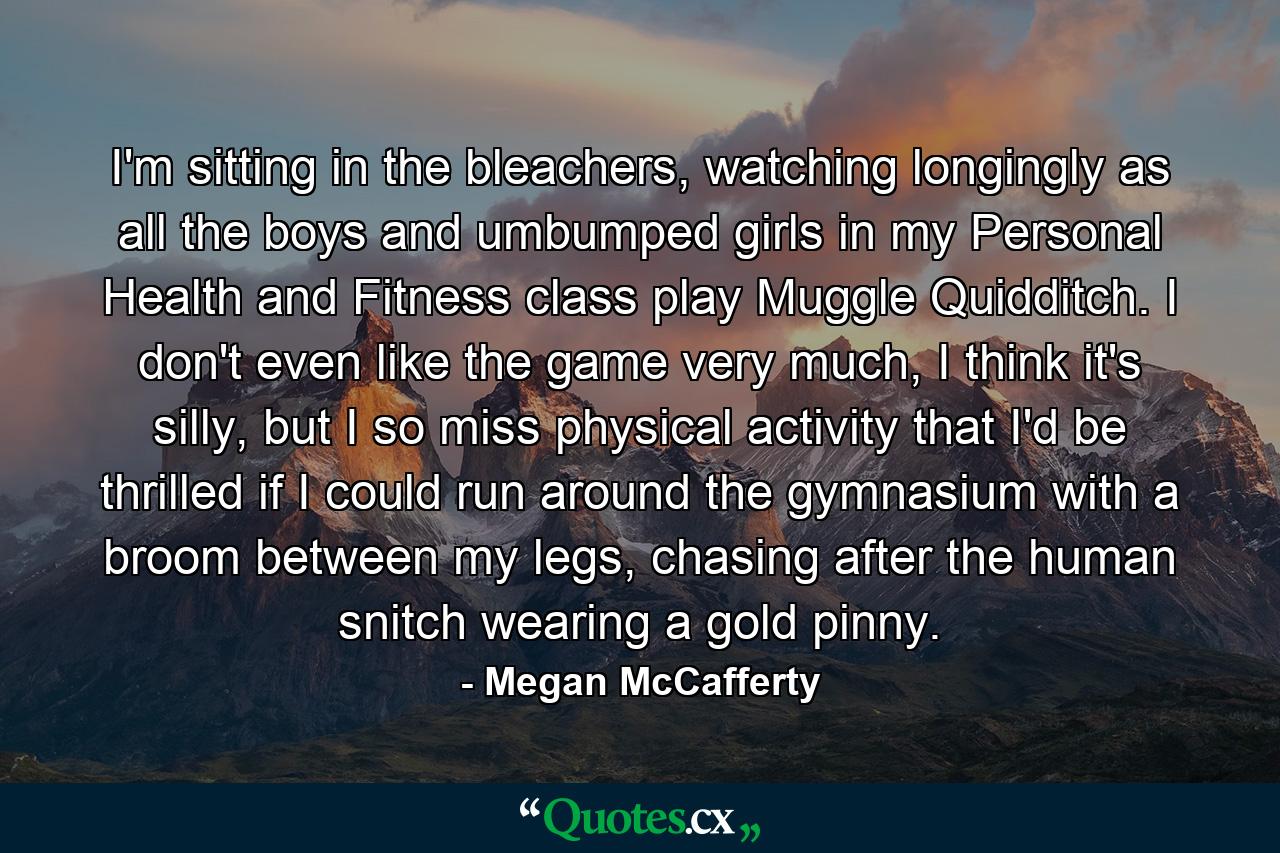 I'm sitting in the bleachers, watching longingly as all the boys and umbumped girls in my Personal Health and Fitness class play Muggle Quidditch. I don't even like the game very much, I think it's silly, but I so miss physical activity that I'd be thrilled if I could run around the gymnasium with a broom between my legs, chasing after the human snitch wearing a gold pinny. - Quote by Megan McCafferty