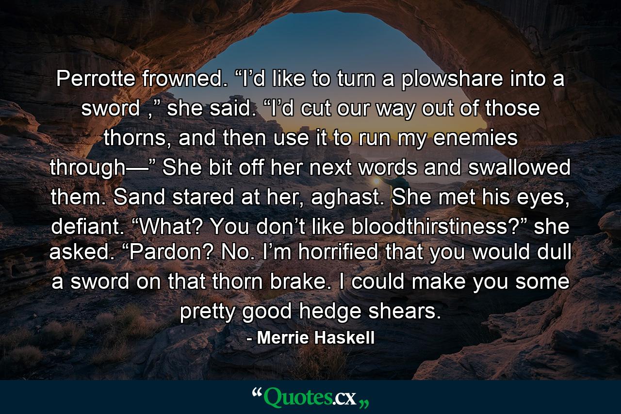 Perrotte frowned. “I’d like to turn a plowshare into a sword ,” she said. “I’d cut our way out of those thorns, and then use it to run my enemies through—” She bit off her next words and swallowed them. Sand stared at her, aghast. She met his eyes, defiant. “What? You don’t like bloodthirstiness?” she asked. “Pardon? No. I’m horrified that you would dull a sword on that thorn brake. I could make you some pretty good hedge shears. - Quote by Merrie Haskell