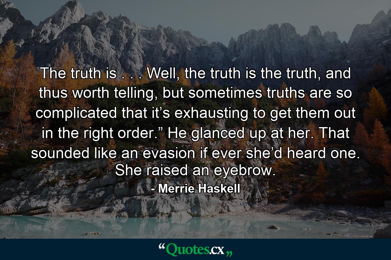 The truth is . . . Well, the truth is the truth, and thus worth telling, but sometimes truths are so complicated that it’s exhausting to get them out in the right order.” He glanced up at her. That sounded like an evasion if ever she’d heard one. She raised an eyebrow. - Quote by Merrie Haskell