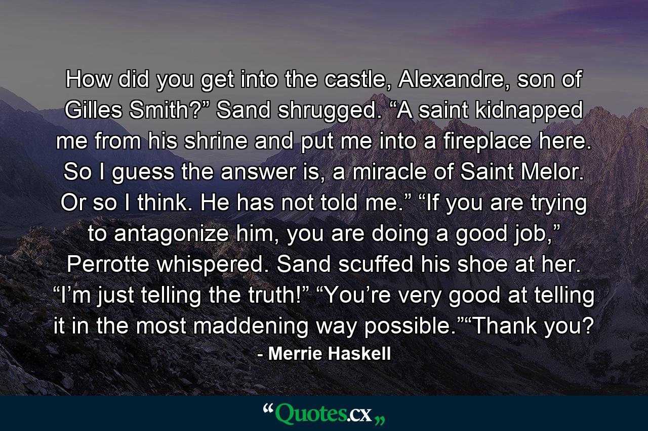 How did you get into the castle, Alexandre, son of Gilles Smith?” Sand shrugged. “A saint kidnapped me from his shrine and put me into a fireplace here. So I guess the answer is, a miracle of Saint Melor. Or so I think. He has not told me.” “If you are trying to antagonize him, you are doing a good job,” Perrotte whispered. Sand scuffed his shoe at her. “I’m just telling the truth!” “You’re very good at telling it in the most maddening way possible.”“Thank you? - Quote by Merrie Haskell