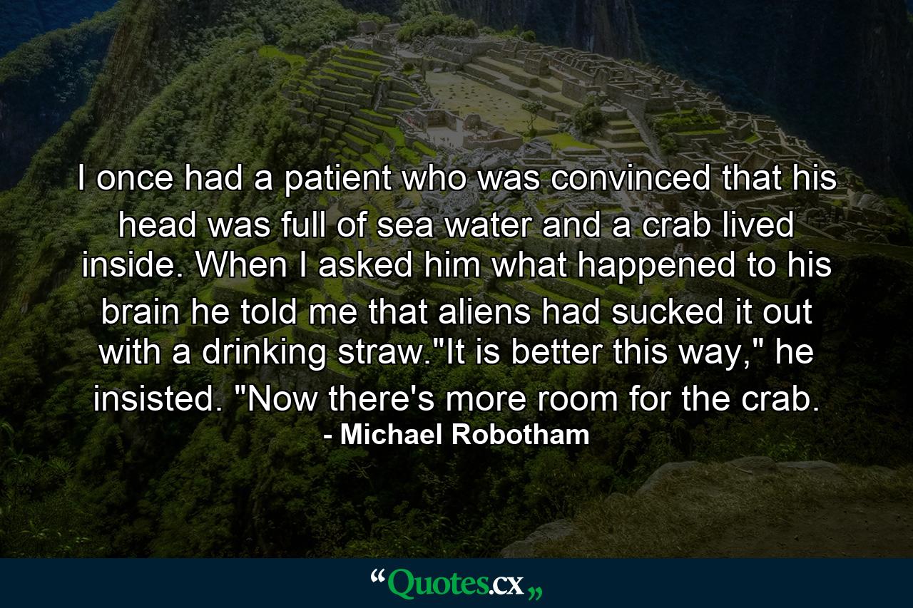 I once had a patient who was convinced that his head was full of sea water and a crab lived inside. When I asked him what happened to his brain he told me that aliens had sucked it out with a drinking straw.