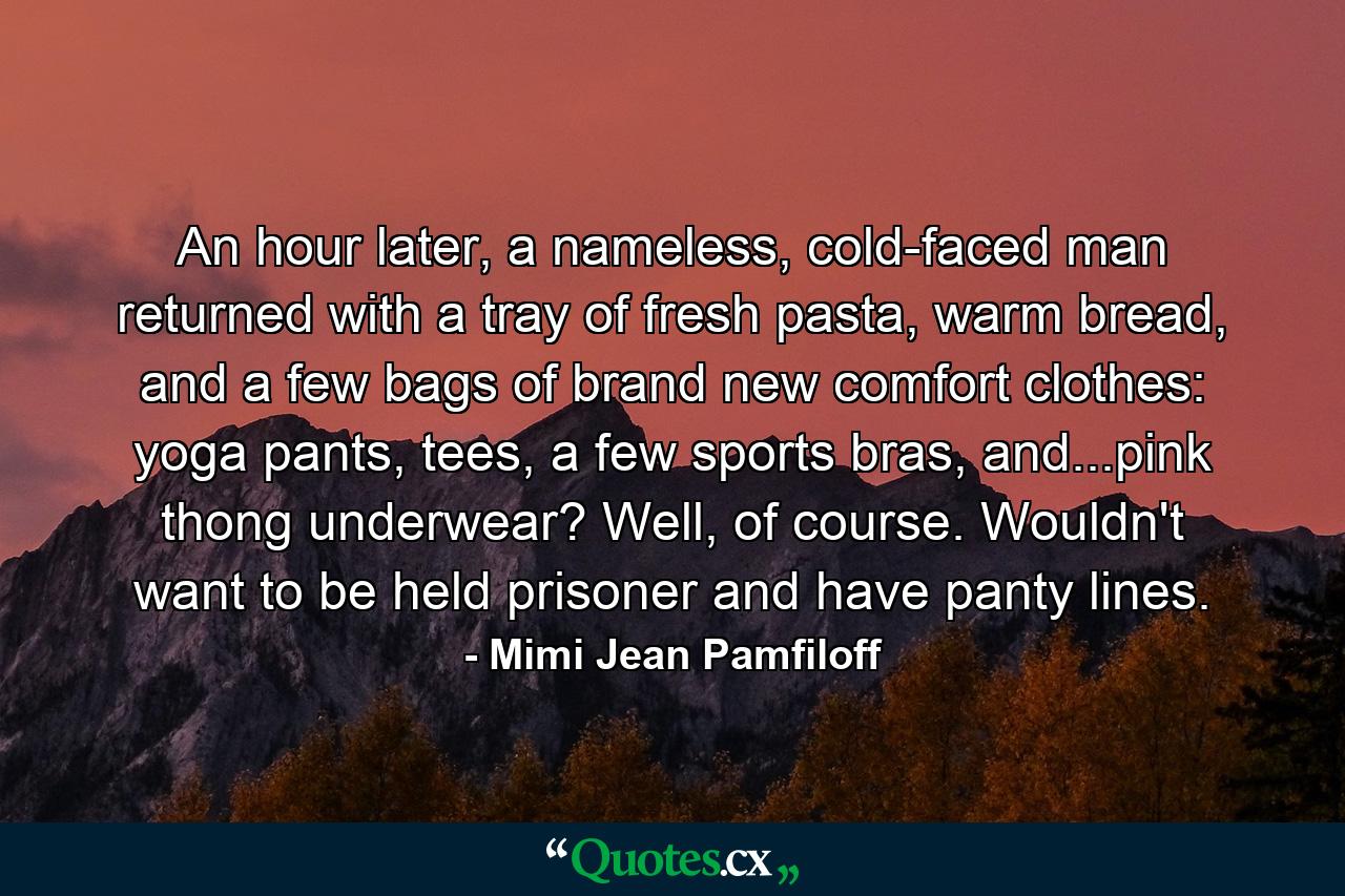 An hour later, a nameless, cold-faced man returned with a tray of fresh pasta, warm bread, and a few bags of brand new comfort clothes: yoga pants, tees, a few sports bras, and...pink thong underwear? Well, of course. Wouldn't want to be held prisoner and have panty lines. - Quote by Mimi Jean Pamfiloff