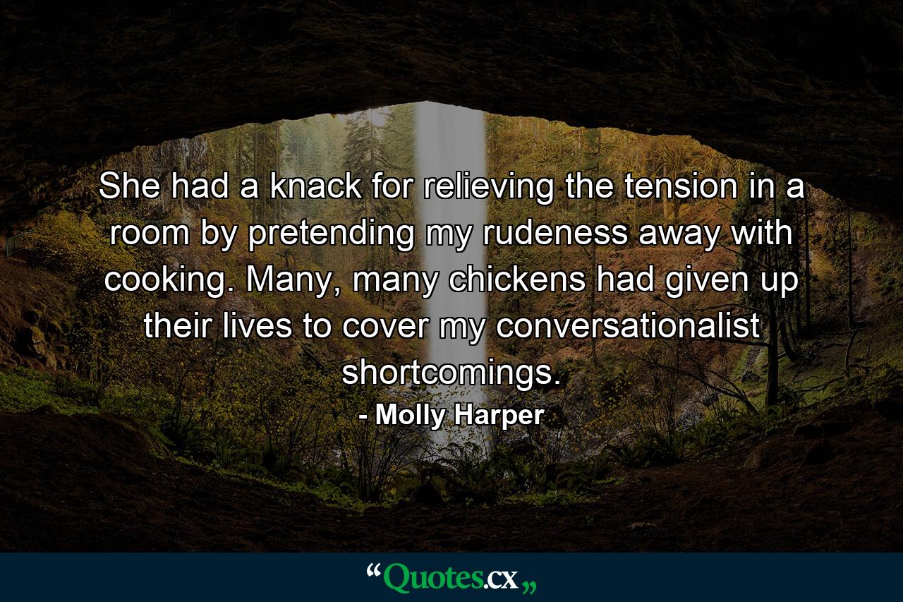 She had a knack for relieving the tension in a room by pretending my rudeness away with cooking. Many, many chickens had given up their lives to cover my conversationalist shortcomings. - Quote by Molly Harper