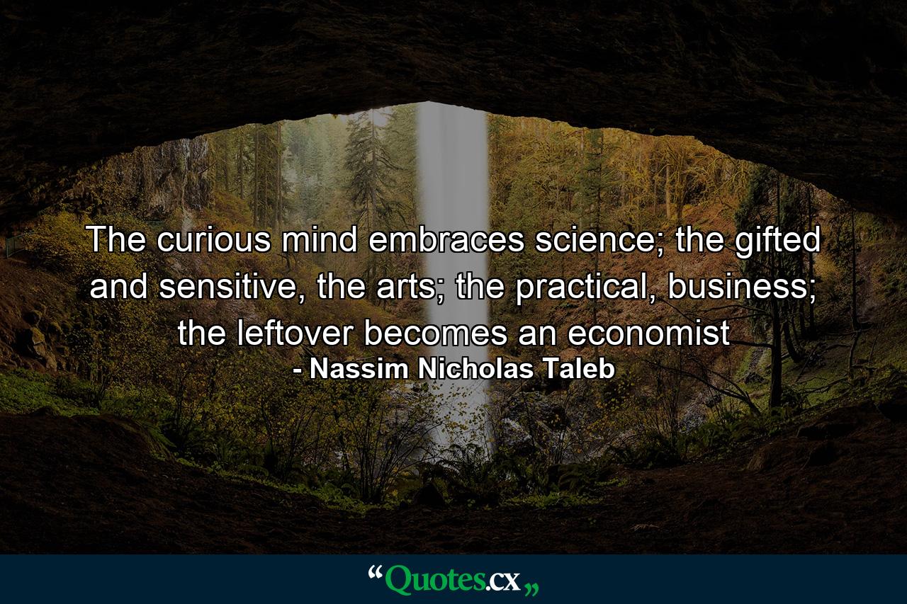 The curious mind embraces science; the gifted and sensitive, the arts; the practical, business; the leftover becomes an economist - Quote by Nassim Nicholas Taleb