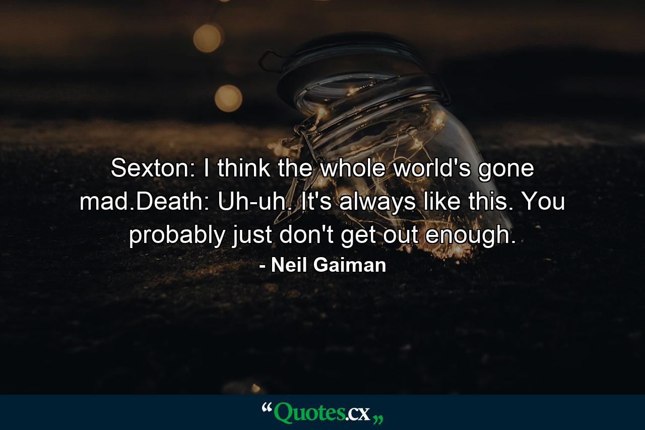 Sexton: I think the whole world's gone mad.Death: Uh-uh. It's always like this. You probably just don't get out enough. - Quote by Neil Gaiman