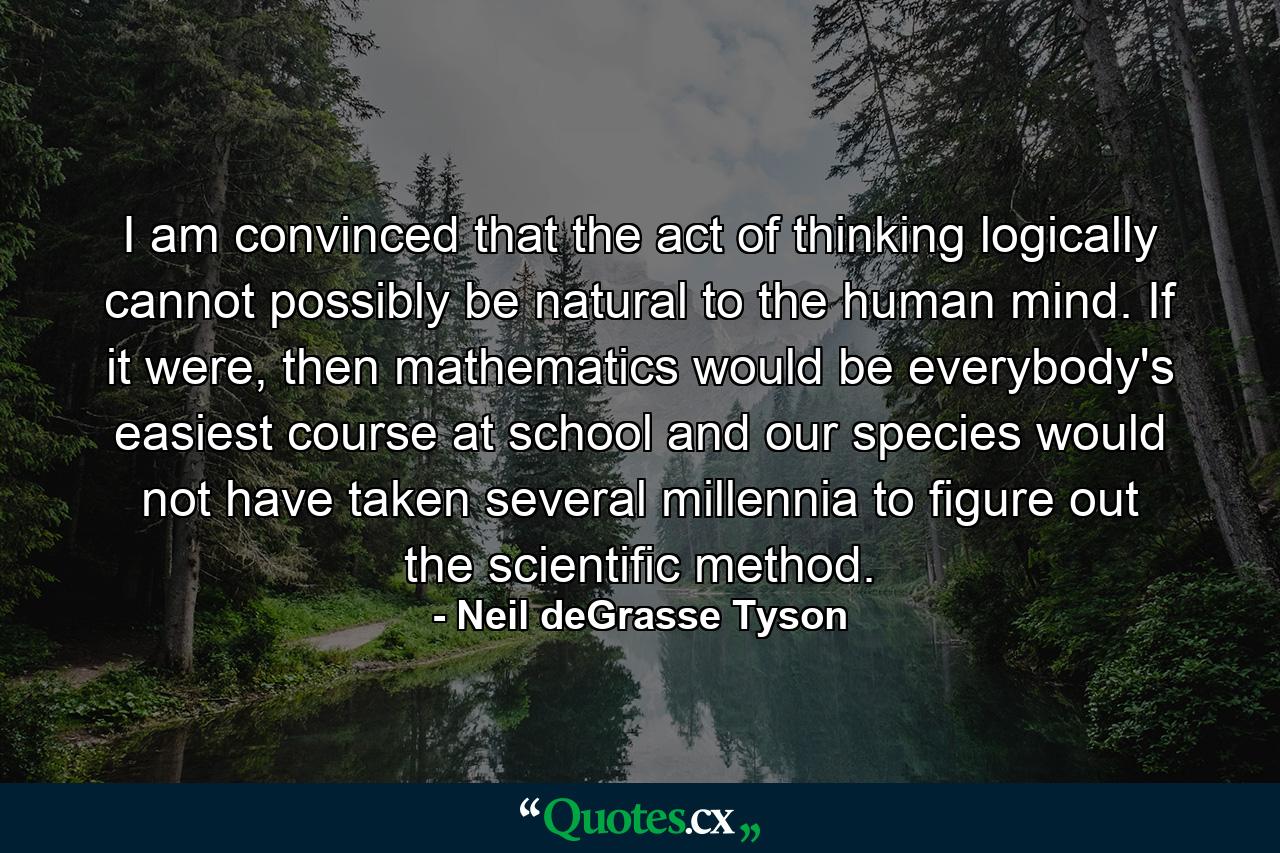 I am convinced that the act of thinking logically cannot possibly be natural to the human mind. If it were, then mathematics would be everybody's easiest course at school and our species would not have taken several millennia to figure out the scientific method. - Quote by Neil deGrasse Tyson