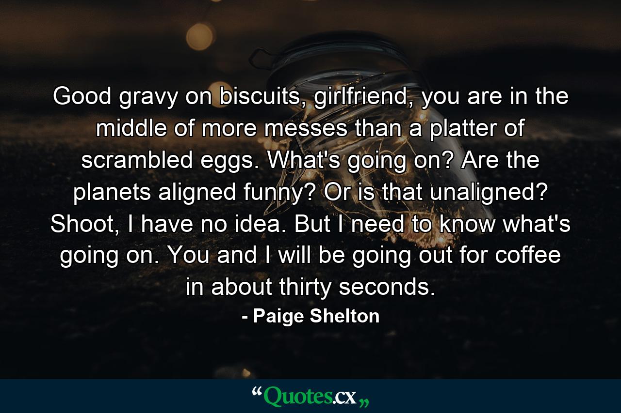 Good gravy on biscuits, girlfriend, you are in the middle of more messes than a platter of scrambled eggs. What's going on? Are the planets aligned funny? Or is that unaligned? Shoot, I have no idea. But I need to know what's going on. You and I will be going out for coffee in about thirty seconds. - Quote by Paige Shelton