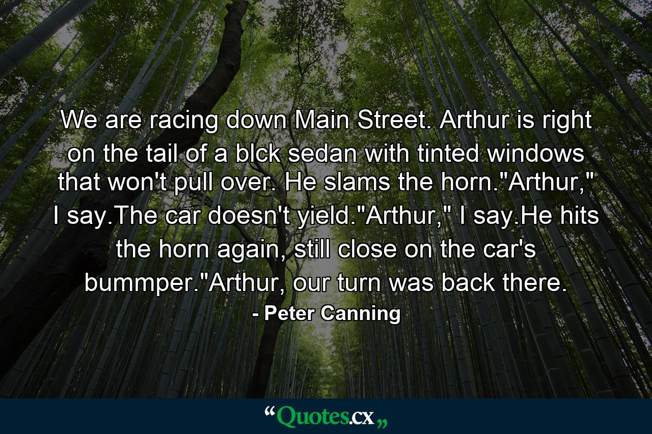 We are racing down Main Street. Arthur is right on the tail of a blck sedan with tinted windows that won't pull over. He slams the horn.