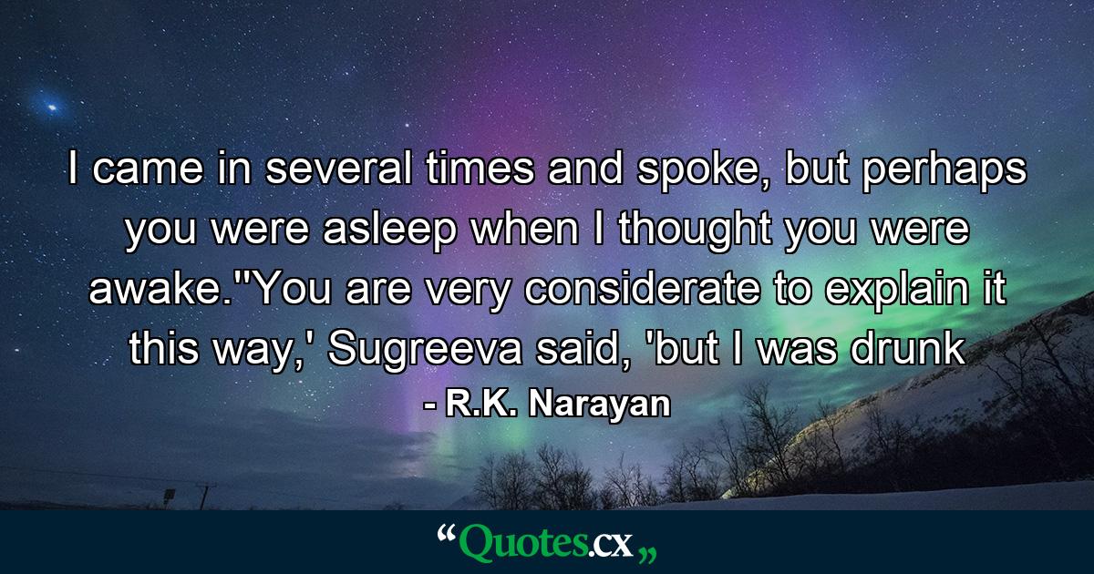 I came in several times and spoke, but perhaps you were asleep when I thought you were awake.''You are very considerate to explain it this way,' Sugreeva said, 'but I was drunk - Quote by R.K. Narayan