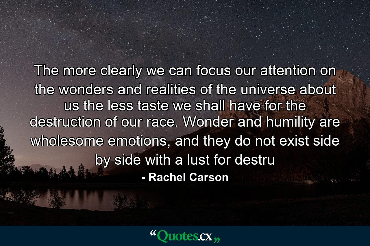 The more clearly we can focus our attention on the wonders and realities of the universe about us the less taste we shall have for the destruction of our race. Wonder and humility are wholesome emotions, and they do not exist side by side with a lust for destru - Quote by Rachel Carson