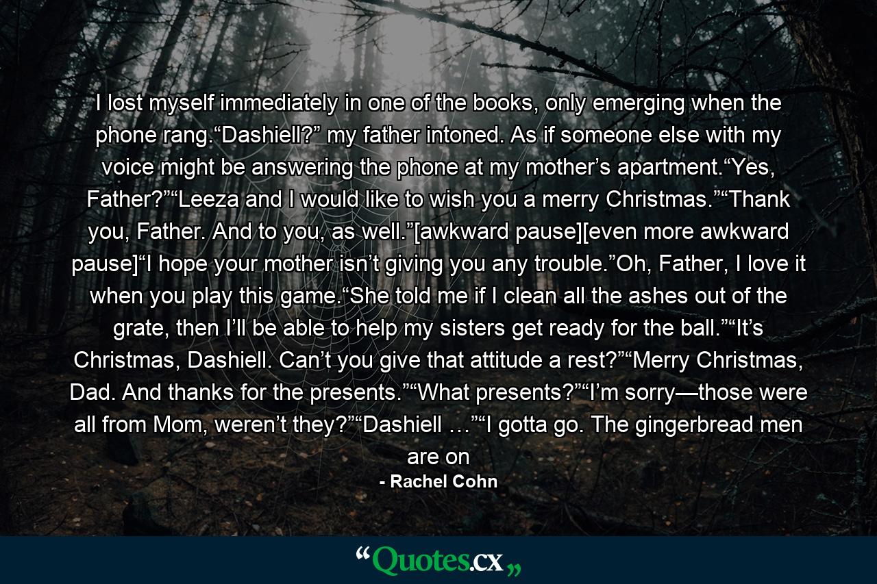 I lost myself immediately in one of the books, only emerging when the phone rang.“Dashiell?” my father intoned. As if someone else with my voice might be answering the phone at my mother’s apartment.“Yes, Father?”“Leeza and I would like to wish you a merry Christmas.”“Thank you, Father. And to you, as well.”[awkward pause][even more awkward pause]“I hope your mother isn’t giving you any trouble.”Oh, Father, I love it when you play this game.“She told me if I clean all the ashes out of the grate, then I’ll be able to help my sisters get ready for the ball.”“It’s Christmas, Dashiell. Can’t you give that attitude a rest?”“Merry Christmas, Dad. And thanks for the presents.”“What presents?”“I’m sorry—those were all from Mom, weren’t they?”“Dashiell …”“I gotta go. The gingerbread men are on - Quote by Rachel Cohn