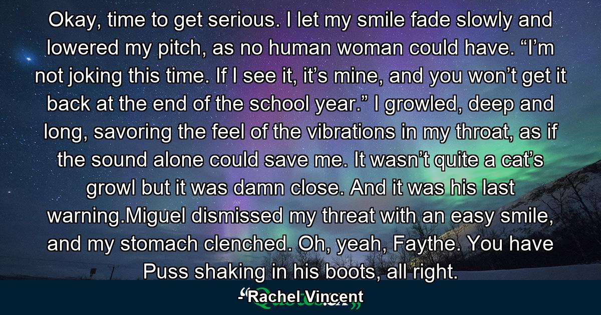 Okay, time to get serious. I let my smile fade slowly and lowered my pitch, as no human woman could have. “I’m not joking this time. If I see it, it’s mine, and you won’t get it back at the end of the school year.” I growled, deep and long, savoring the feel of the vibrations in my throat, as if the sound alone could save me. It wasn’t quite a cat’s growl but it was damn close. And it was his last warning.Miguel dismissed my threat with an easy smile, and my stomach clenched. Oh, yeah, Faythe. You have Puss shaking in his boots, all right. - Quote by Rachel Vincent