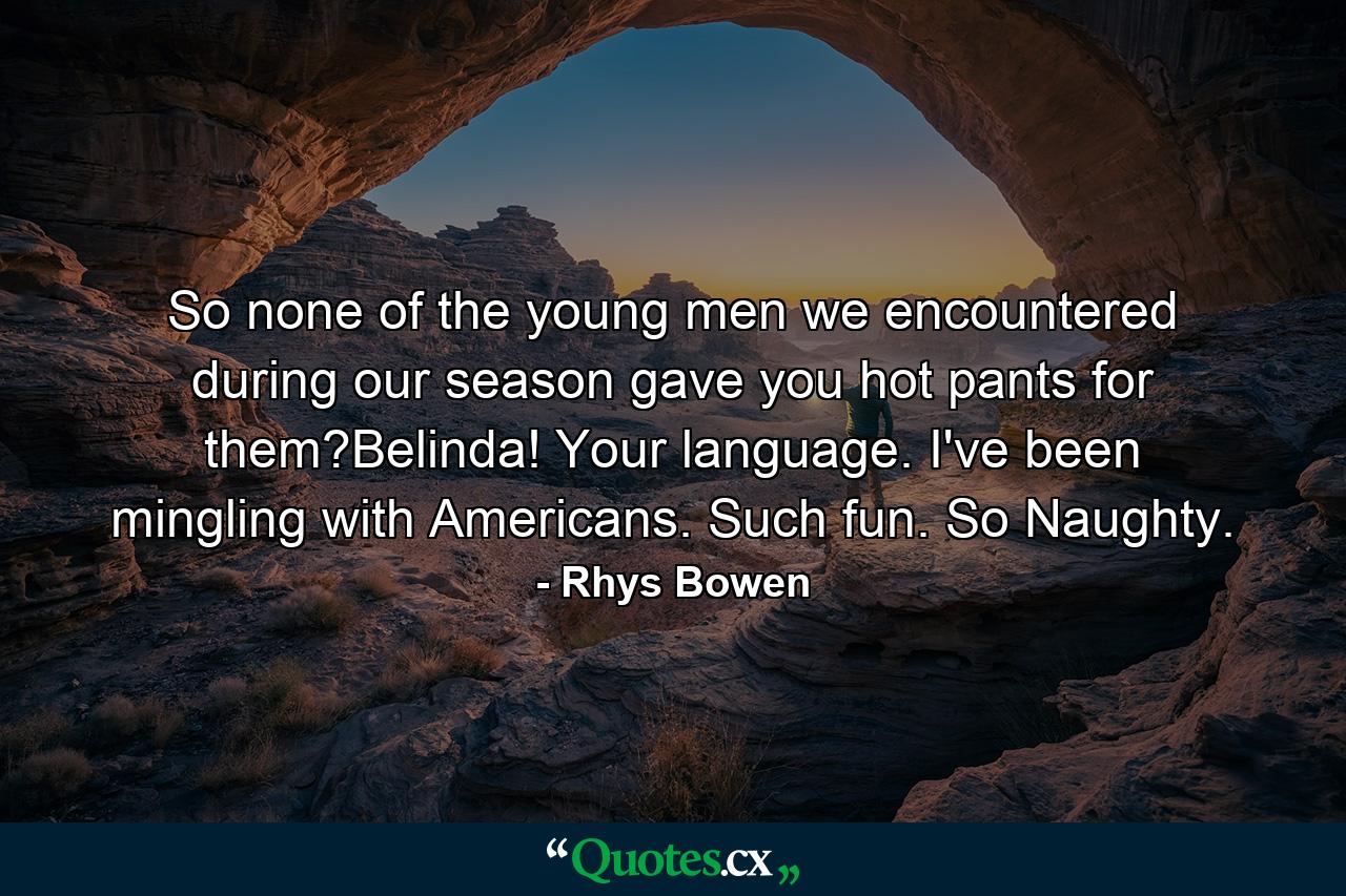 So none of the young men we encountered during our season gave you hot pants for them?Belinda! Your language. I've been mingling with Americans. Such fun. So Naughty. - Quote by Rhys Bowen