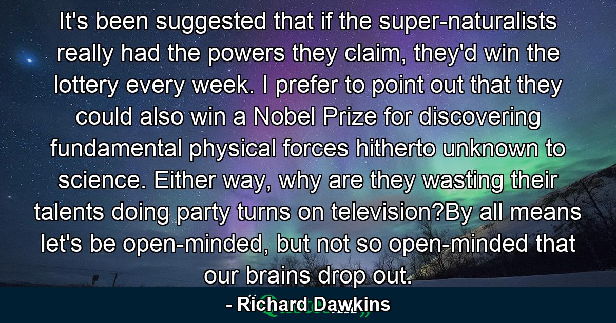 It's been suggested that if the super-naturalists really had the powers they claim, they'd win the lottery every week. I prefer to point out that they could also win a Nobel Prize for discovering fundamental physical forces hitherto unknown to science. Either way, why are they wasting their talents doing party turns on television?By all means let's be open-minded, but not so open-minded that our brains drop out. - Quote by Richard Dawkins