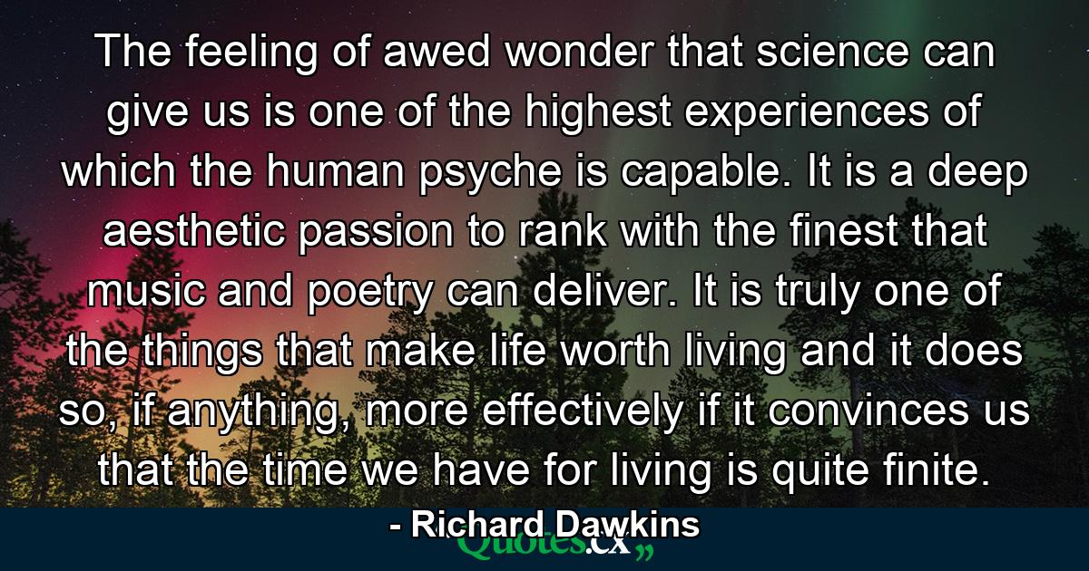 The feeling of awed wonder that science can give us is one of the highest experiences of which the human psyche is capable. It is a deep aesthetic passion to rank with the finest that music and poetry can deliver. It is truly one of the things that make life worth living and it does so, if anything, more effectively if it convinces us that the time we have for living is quite finite. - Quote by Richard Dawkins