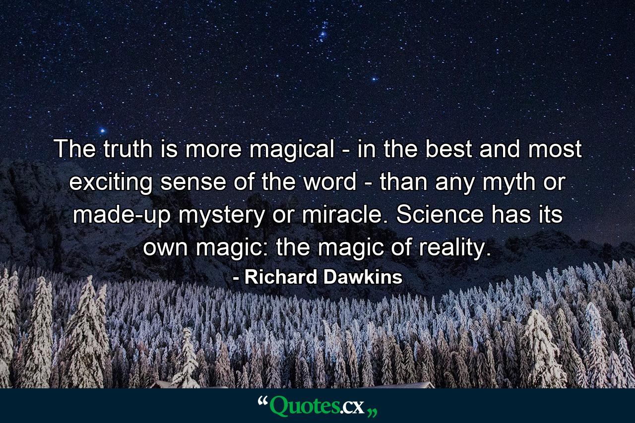 The truth is more magical - in the best and most exciting sense of the word - than any myth or made-up mystery or miracle. Science has its own magic: the magic of reality. - Quote by Richard Dawkins